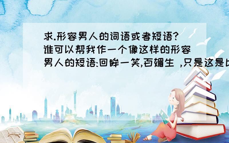 求.形容男人的词语或者短语?谁可以帮我作一个像这样的形容男人的短语:回眸一笑,百媚生 ,只是这是比如女人的.谁可以帮我改一下.或者.帮我作一个.顺便问一下.像：回眸一笑,百媚丛生.这样