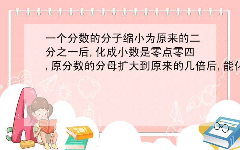 一个分数的分子缩小为原来的二分之一后,化成小数是零点零四,原分数的分母扩大到原来的几倍后,能化成小数零点零二?