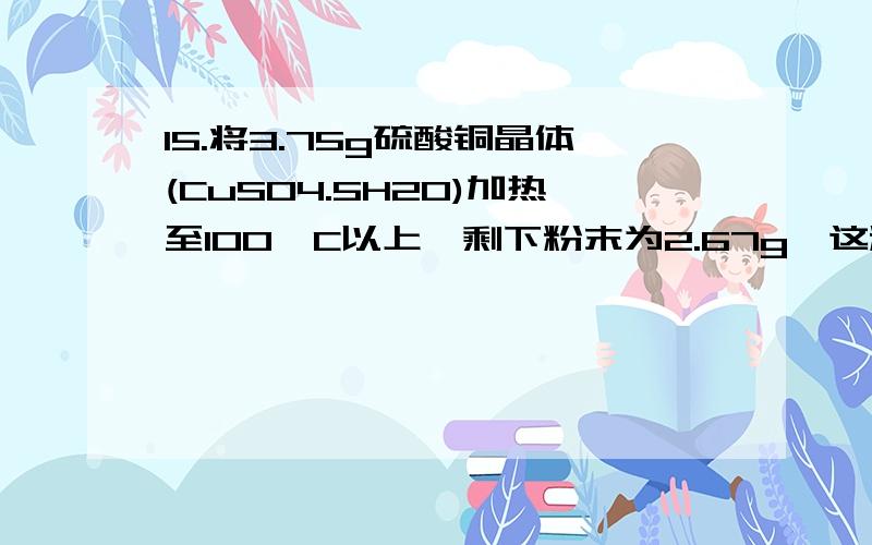 15.将3.75g硫酸铜晶体(CuSO4.5H2O)加热至100°C以上,剩下粉末为2.67g,这粉末物质的化学式为( )15．将3.75g硫酸铜晶体（CuSO4.5H2O）加热至100°C以上,剩下粉末为2.67g,这粉末物质的化学式为（ ）CuSO4.H2O为