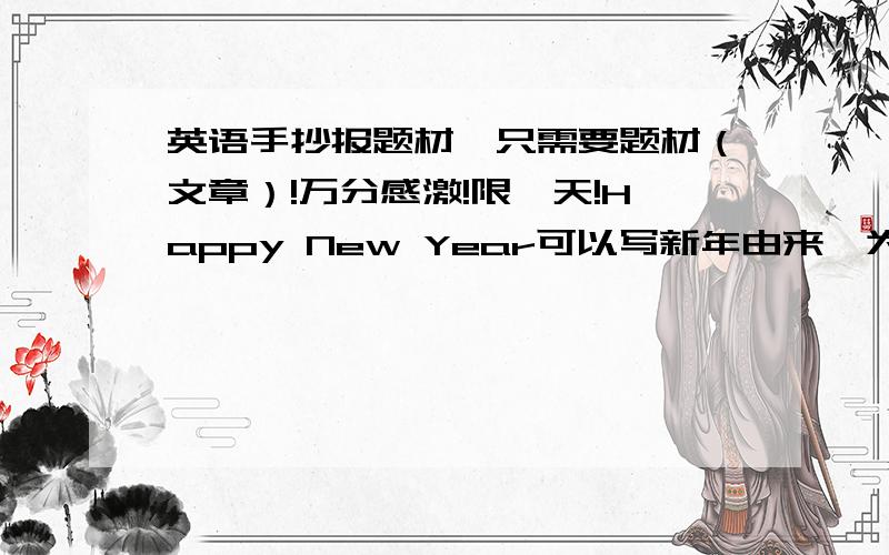 英语手抄报题材,只需要题材（文章）!万分感激!限一天!Happy New Year可以写新年由来,为什么要过年…中国人过年的习俗等,3篇即可,……这位同学，我不是不会排版！也不是不会画图，我只需要