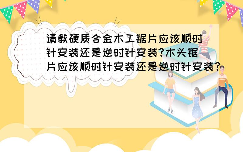 请教硬质合金木工锯片应该顺时针安装还是逆时针安装?木头锯片应该顺时针安装还是逆时针安装?