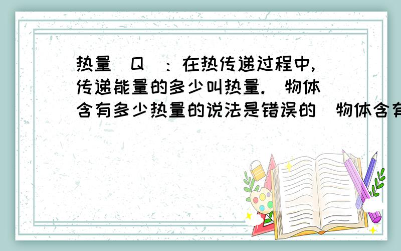 热量（Q）：在热传递过程中,传递能量的多少叫热量.（物体含有多少热量的说法是错误的）物体含有多少热量的说法是错误的） 为什么呢?Q=mq不就算出来他的热量了吗?