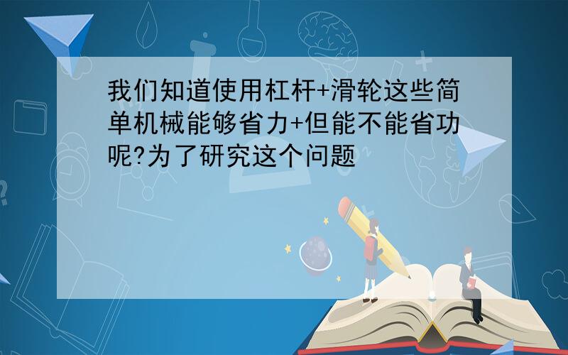 我们知道使用杠杆+滑轮这些简单机械能够省力+但能不能省功呢?为了研究这个问题