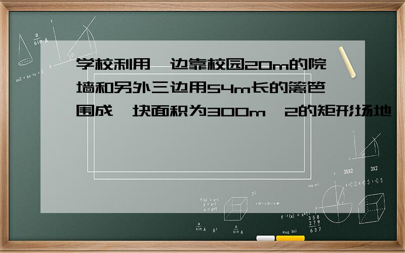 学校利用一边靠校园20m的院墙和另外三边用54m长的篱笆围成一块面积为300m^2的矩形场地,组织生物小组的学生喂养小动物,在与墙平行的一边开一道1m宽的门,求这块矩形场地的长与宽.