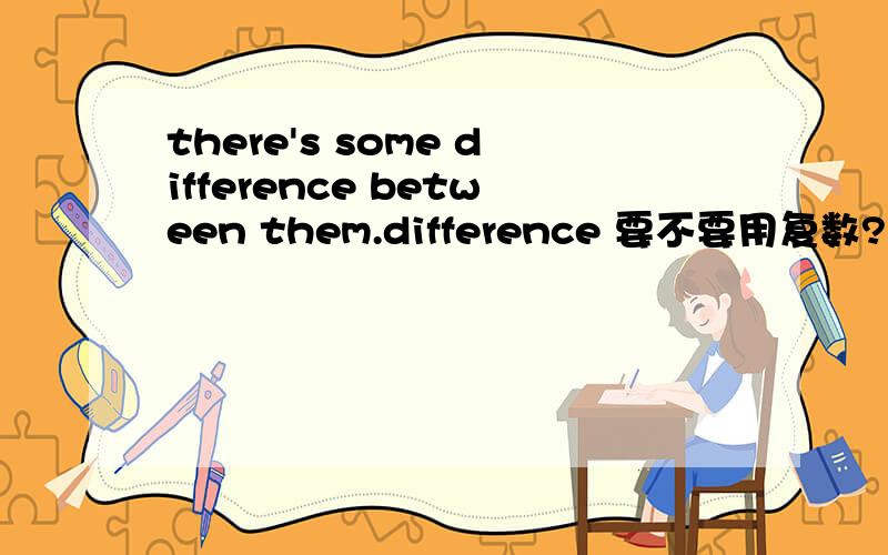 there's some difference between them.difference 要不要用复数?