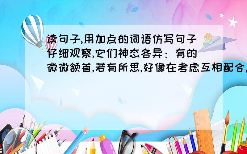 读句子,用加点的词语仿写句子仔细观察,它们神态各异：有的微微颔首,若有所思,好像在考虑互相配合,战胜对手；                         .                   .                         有的眼如铜铃,神态庄