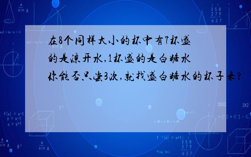 在8个同样大小的杯中有7杯盛的是凉开水,1杯盛的是白糖水你能否只尝3次,就找盛白糖水的杯子来?