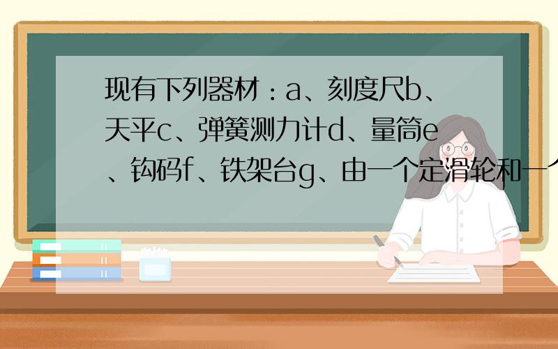 现有下列器材：a、刻度尺b、天平c、弹簧测力计d、量筒e、钩码f、铁架台g、由一个定滑轮和一个动滑轮组成的滑轮组h、长约2m的细绳I、停表.（1）若要测量滑轮组的机械效率,需要的器材是