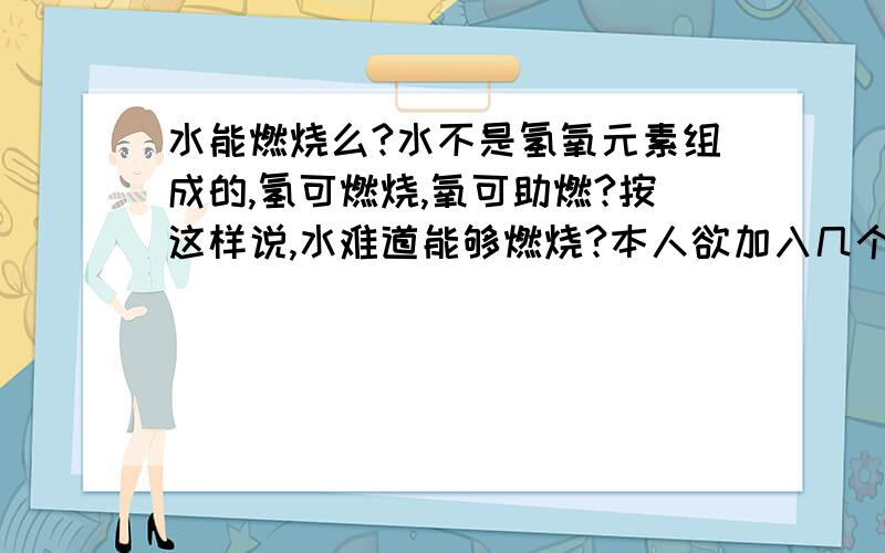 水能燃烧么?水不是氢氧元素组成的,氢可燃烧,氧可助燃?按这样说,水难道能够燃烧?本人欲加入几个QQ群，内容涉及语文（要不要都可以）、数学、英语、物理、化学、政治、历史，符合以上