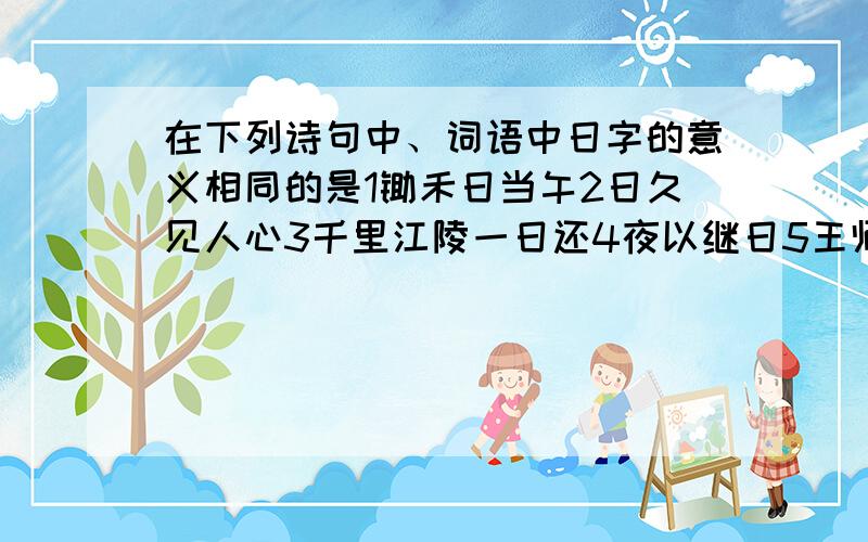 在下列诗句中、词语中日字的意义相同的是1锄禾日当午2日久见人心3千里江陵一日还4夜以继日5王师北定中原日6日出江花红胜火