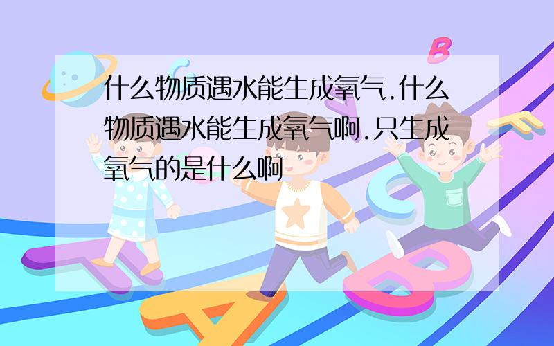 什么物质遇水能生成氧气.什么物质遇水能生成氧气啊.只生成氧气的是什么啊