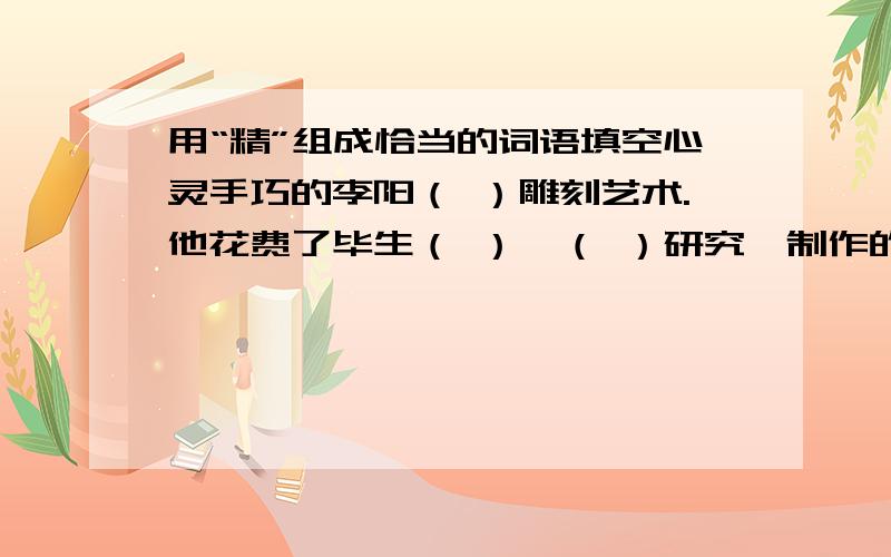 用“精”组成恰当的词语填空心灵手巧的李阳（ ）雕刻艺术.他花费了毕生（ ）,（ ）研究,制作的工艺品构思（ ）,工艺（ ）,受到人们的称赞.