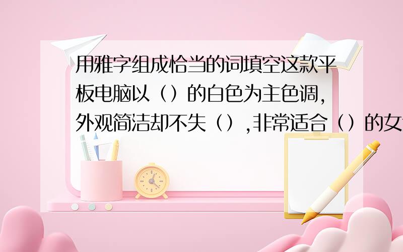 用雅字组成恰当的词填空这款平板电脑以（）的白色为主色调,外观简洁却不失（）,非常适合（）的女士使用