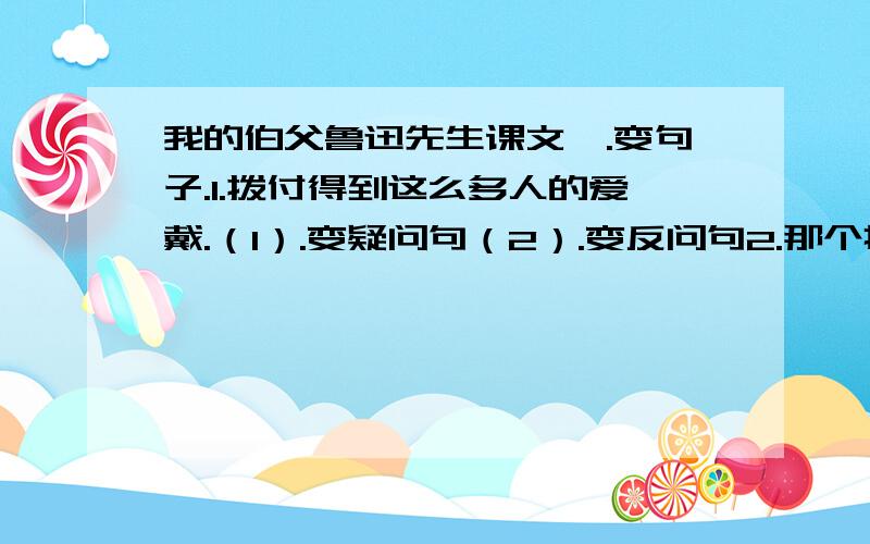 我的伯父鲁迅先生课文一.变句子.1.拨付得到这么多人的爱戴.（1）.变疑问句（2）.变反问句2.那个拉车的怎么能光脚啦着车在路上跑呢?（1）.变为肯定句（2）变为双重否定据二.1.写出下列词