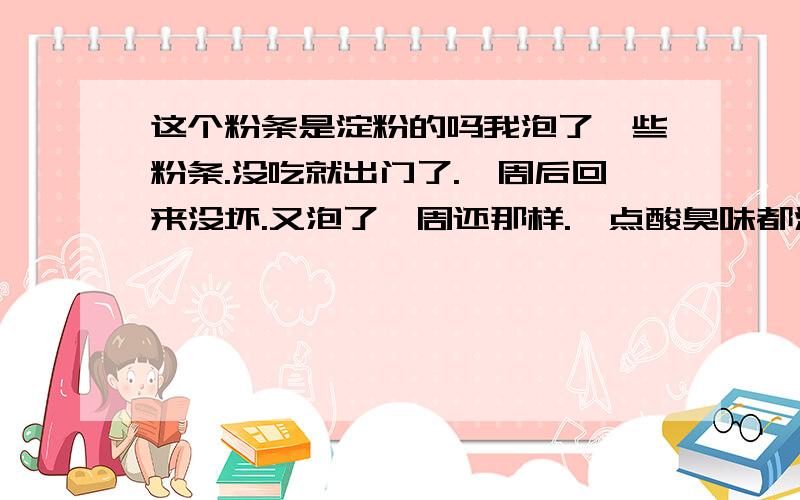 这个粉条是淀粉的吗我泡了一些粉条.没吃就出门了.一周后回来没坏.又泡了一周还那样.一点酸臭味都没有?这是什么东西.内行回答一下