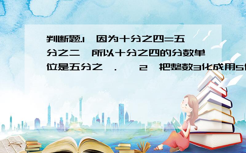 判断题.1、因为十分之四=五分之二,所以十分之四的分数单位是五分之一.【】2、把整数3化成用5作分母的分数是五分之三.【】3.在十一分之八和十一分之十之间只有一个真分数十一分之九.【