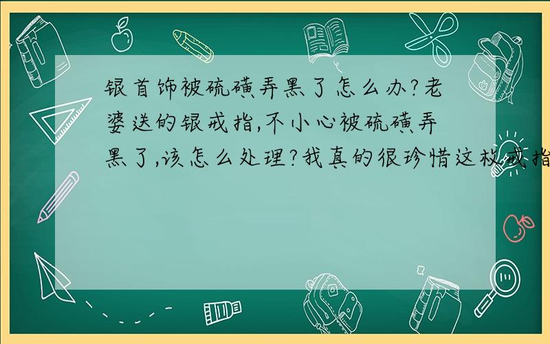 银首饰被硫磺弄黑了怎么办?老婆送的银戒指,不小心被硫磺弄黑了,该怎么处理?我真的很珍惜这枚戒指,..