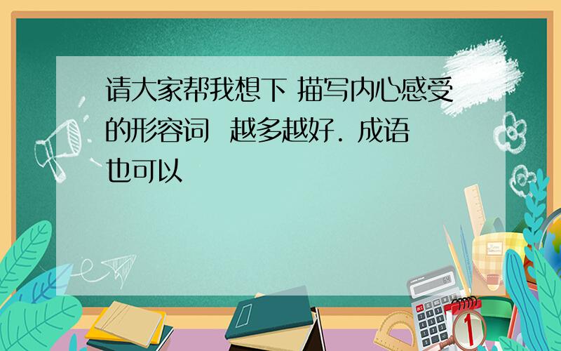 请大家帮我想下 描写内心感受的形容词  越多越好. 成语也可以