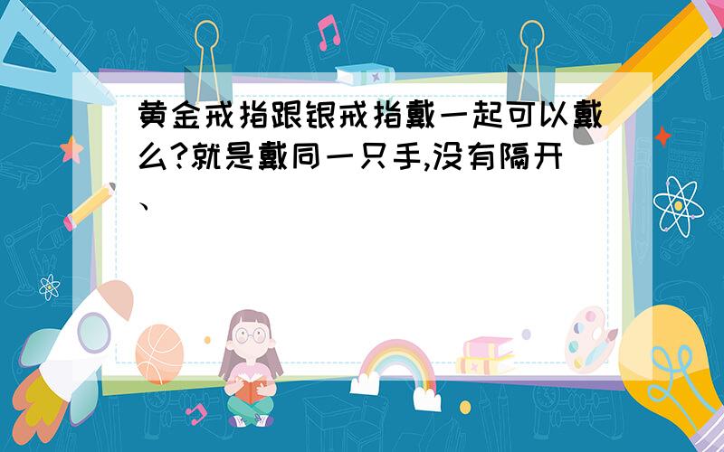 黄金戒指跟银戒指戴一起可以戴么?就是戴同一只手,没有隔开、