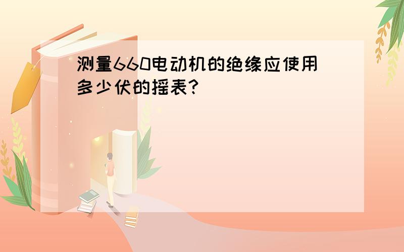 测量660电动机的绝缘应使用多少伏的摇表?