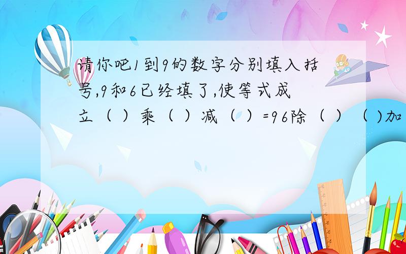 请你吧1到9的数字分别填入括号,9和6已经填了,使等式成立（ ）乘（ ）减（ ）=96除（ ）（ )加（ )=( )