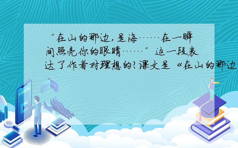 “在山的那边,是海……在一瞬间照亮你的眼睛……”这一段表达了作者对理想的?课文是《在山的那边》