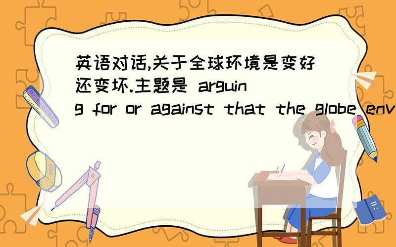 英语对话,关于全球环境是变好还变坏.主题是 arguing for or against that the globe environment is getting better.大概能说个三分钟就好,