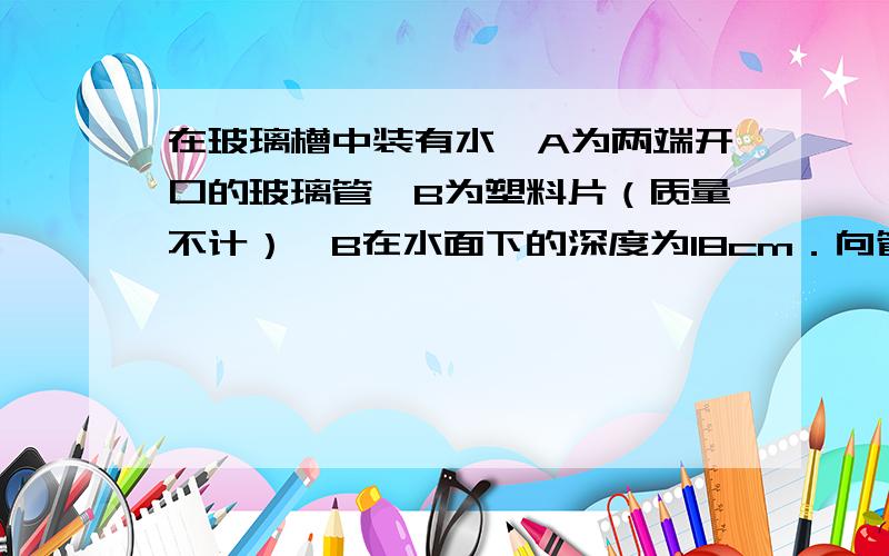 在玻璃槽中装有水,A为两端开口的玻璃管,B为塑料片（质量不计）,B在水面下的深度为18cm．向管内缓缓注入硫酸铜溶液（ρ=1.2×103kg/m3）．当塑料片恰好脱落时,管内硫酸铜液柱的高度是_______cm