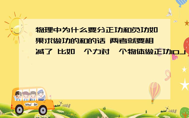 物理中为什么要分正功和负功如果求做功的和的话 两者就要相减了 比如一个力对一个物体做正功10J 另一个力做负功5J 这两个力一共消耗了15J的能量 为什么求做功的和是10+（-5）=5J?