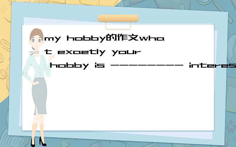 my hobby的作文what exaetly your hobby is -------- interested.when and how you became interested in this hobbywhy you enjoy your hobbyabout you hotes and slons for the futwe按照上面问题写作文