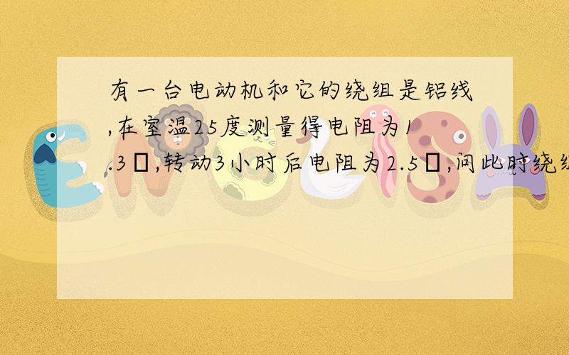 有一台电动机和它的绕组是铝线,在室温25度测量得电阻为1.3Ω,转动3小时后电阻为2.5Ω,问此时绕组的温度