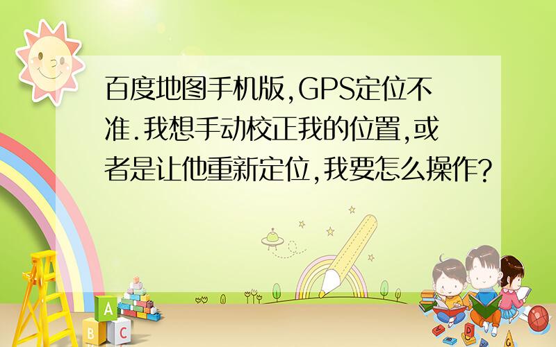 百度地图手机版,GPS定位不准.我想手动校正我的位置,或者是让他重新定位,我要怎么操作?