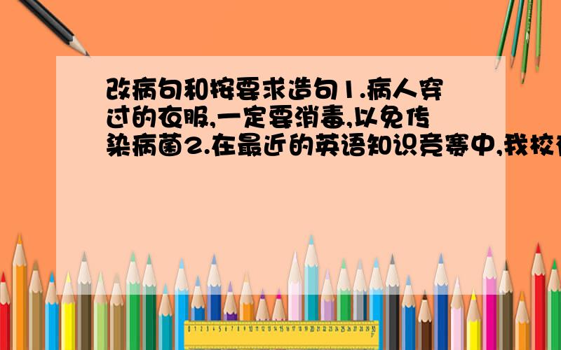 改病句和按要求造句1.病人穿过的衣服,一定要消毒,以免传染病菌2.在最近的英语知识竞赛中,我校有近一百多个同学获得一等奖请你用排比和比喻两种修辞,写一条新年祝福短信3.这篇小说取材