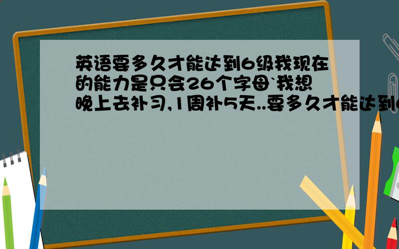 英语要多久才能达到6级我现在的能力是只会26个字母`我想晚上去补习,1周补5天..要多久才能达到6级呢?