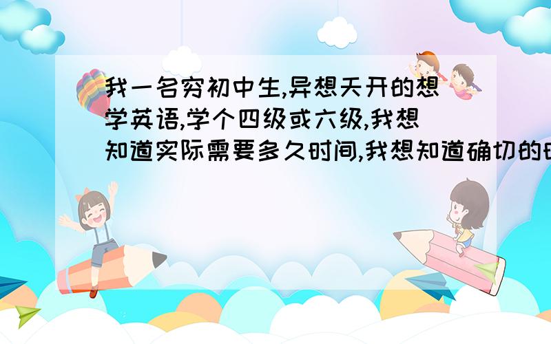 我一名穷初中生,异想天开的想学英语,学个四级或六级,我想知道实际需要多久时间,我想知道确切的时间,专门去读英语,一年可以吗?学费呢?