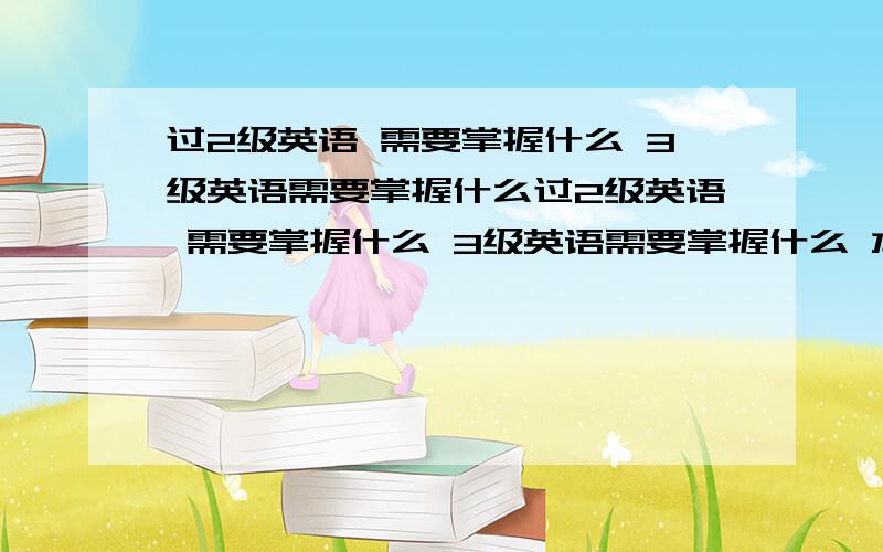 过2级英语 需要掌握什么 3级英语需要掌握什么过2级英语 需要掌握什么 3级英语需要掌握什么 本人一点英语基础都没有 上的是海事大学 一年之内必须拿到3级英语 各位给出个主意 最好要求