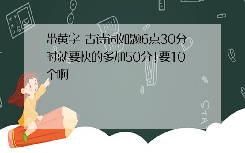 带黄字 古诗词如题6点30分时就要快的多加50分!要10个啊