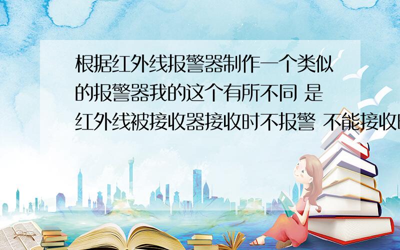 根据红外线报警器制作一个类似的报警器我的这个有所不同 是红外线被接收器接收时不报警 不能接收时报警能设计出电路图 因为要做出成品 希望 原料是市场上能买到的