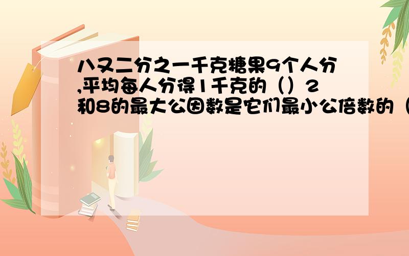 八又二分之一千克糖果9个人分,平均每人分得1千克的（）2和8的最大公因数是它们最小公倍数的（）%某公司将一种产品打折处理,上衣打3折出售,即按原价（）%出售,也就是比原价降价了（）%