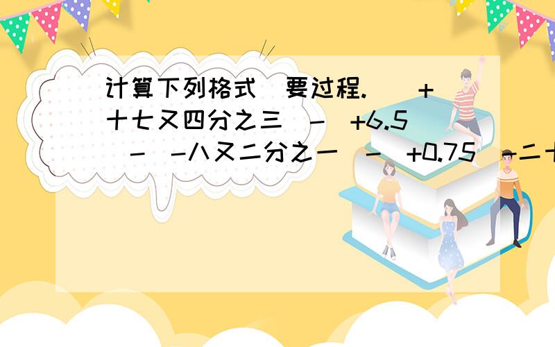 计算下列格式（要过程.）（+十七又四分之三）-（+6.5)-（-八又二分之一）-（+0.75）-二十二又四分之一十三又六分之五-（-四分之三）+六分之五-（-十二分之七）