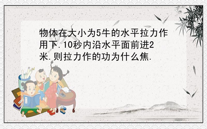 物体在大小为5牛的水平拉力作用下.10秒内沿水平面前进2米.则拉力作的功为什么焦.