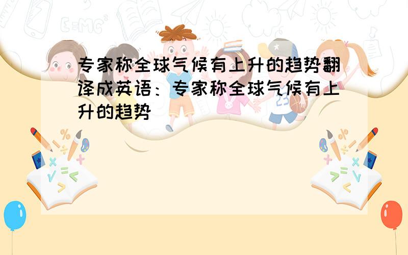 专家称全球气候有上升的趋势翻译成英语：专家称全球气候有上升的趋势