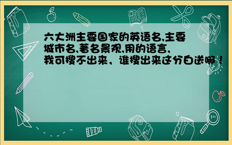 六大洲主要国家的英语名,主要城市名,著名景观,用的语言,我可搜不出来，谁搜出来这分白送啊！