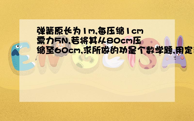 弹簧原长为1m,每压缩1cm需力5N,若将其从80cm压缩至60cm,求所做的功是个数学题,用定积分求...