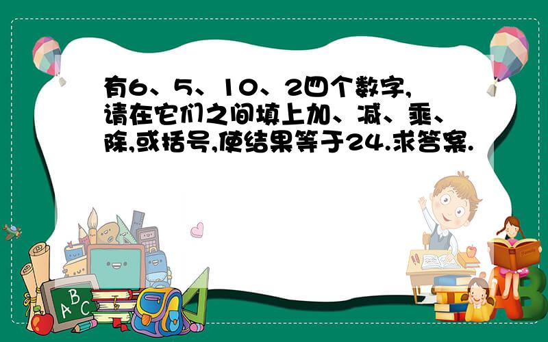 有6、5、10、2四个数字,请在它们之间填上加、减、乘、除,或括号,使结果等于24.求答案.