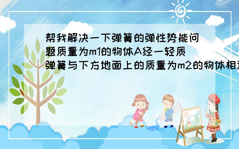 帮我解决一下弹簧的弹性势能问题质量为m1的物体A经一轻质弹簧与下方地面上的质量为m2的物体相连,弹簧的劲度系数为k,A、B都处于静止状态.一条不可伸长的轻绳绕过轻滑轮,一端连物体A,另