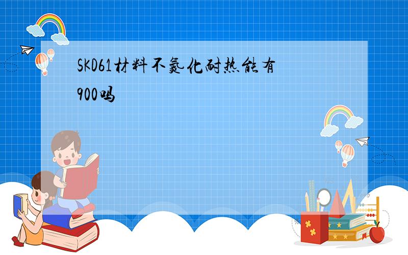 SKD61材料不氮化耐热能有900吗