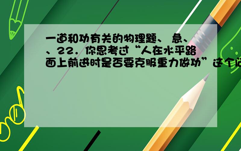 一道和功有关的物理题、 急、、22．你思考过“人在水平路面上前进时是否要克服重力做功”这个问题吗？小文同学对此进行了研究。她通过查阅资料得知，人体重心大约在肚脐上方2寸、脊