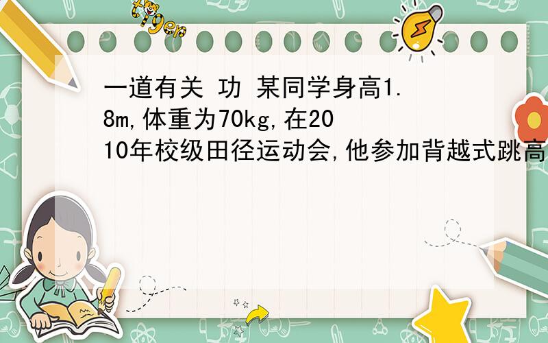 一道有关 功 某同学身高1.8m,体重为70kg,在2010年校级田径运动会,他参加背越式跳高比赛,起跳后身体横着越过了1.8m高的横杆.请问1.他在跳高的过程中克服重力所做的功约是多少（人体在站立式