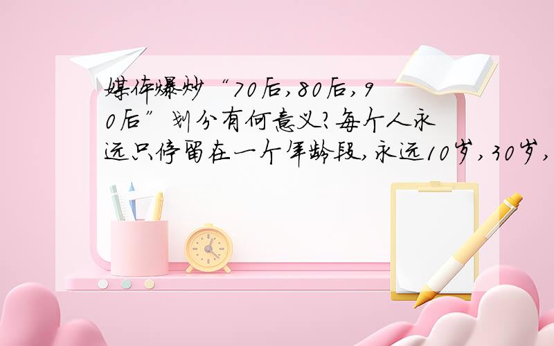 媒体爆炒“70后,80后,90后”划分有何意义?每个人永远只停留在一个年龄段,永远10岁,30岁,50岁?一个2009年出生的人,跟2000年出生的差距大还是跟2010年出生的差距大?一个1979年出生的人,跟1970年出